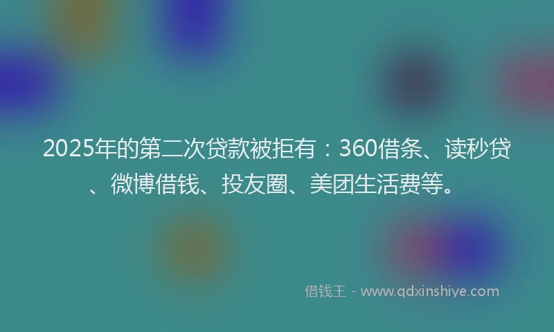 2025年的第二次贷款被拒有：360借条、读秒贷、微博借钱、投友圈、美团生活费等。