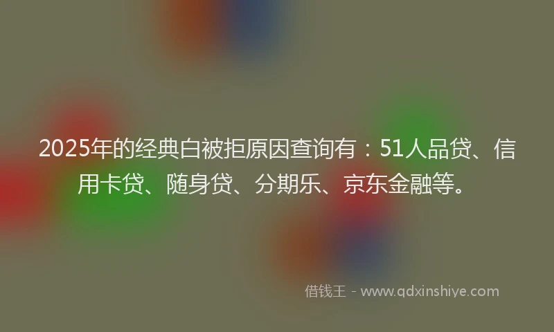 2025年的经典白被拒原因查询有：51人品贷、信用卡贷、随身贷、分期乐、京东金融等。