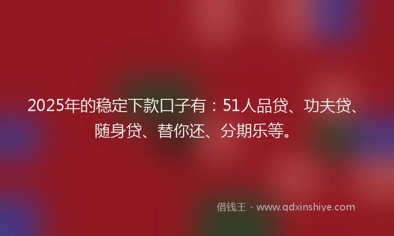 2025年的稳定下款口子有：51人品贷、功夫贷、随身贷、替你还、分期乐等。