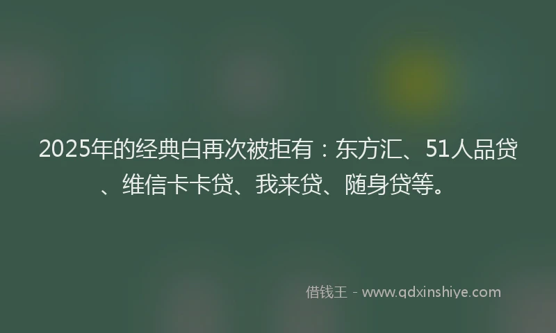 2025年的经典白再次被拒有：东方汇、51人品贷、维信卡卡贷、我来贷、随身贷等。
