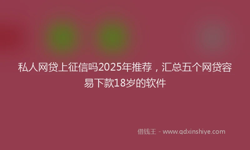 私人网贷上征信吗2025年推荐，汇总五个网贷容易下款18岁的软件