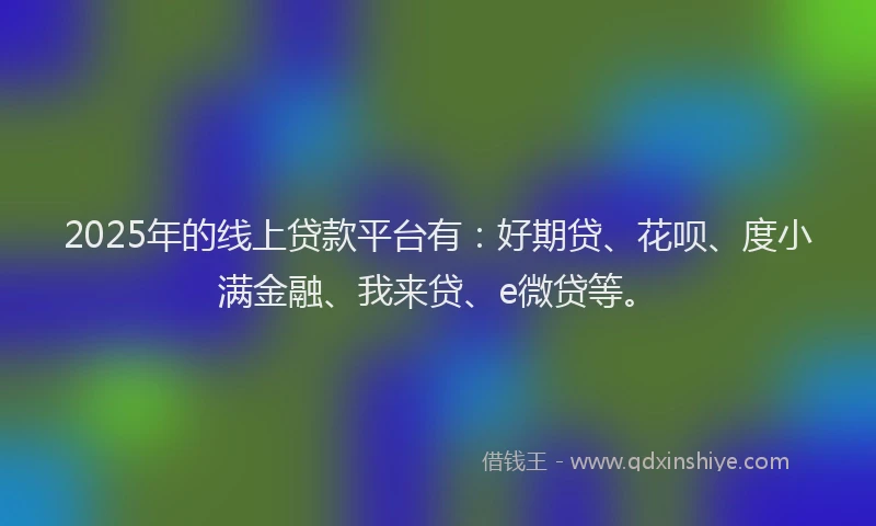 2025年的线上贷款平台有:好期贷、花呗、度小满金融、我来贷、e微贷等。