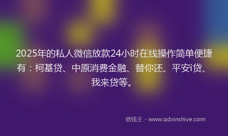 2025年的私人微信放款24小时在线操作简单便捷有：柯基贷、中原消费金融、替你还、平安i贷、我来贷等。