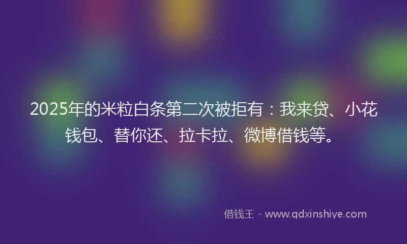 2025年的米粒白条第二次被拒有：我来贷、小花钱包、替你还、拉卡拉、微博借钱等。