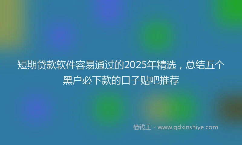 短期贷款软件容易通过的2025年精选，总结五个黑户必下款的口子贴吧推荐