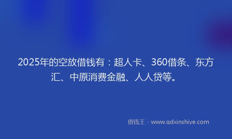 2025年的空放借钱有：超人卡、360借条、东方汇、中原消费金融、人人贷等。