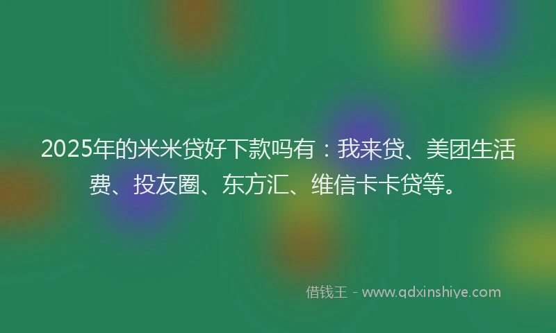 2025年的米米贷好下款吗有：我来贷、美团生活费、投友圈、东方汇、维信卡卡贷等。