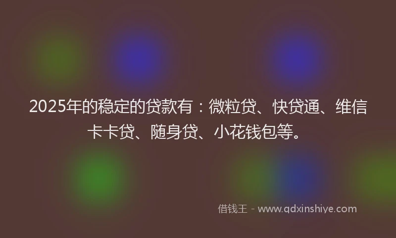 2025年的稳定的贷款有：微粒贷、快贷通、维信卡卡贷、随身贷、小花钱包等。