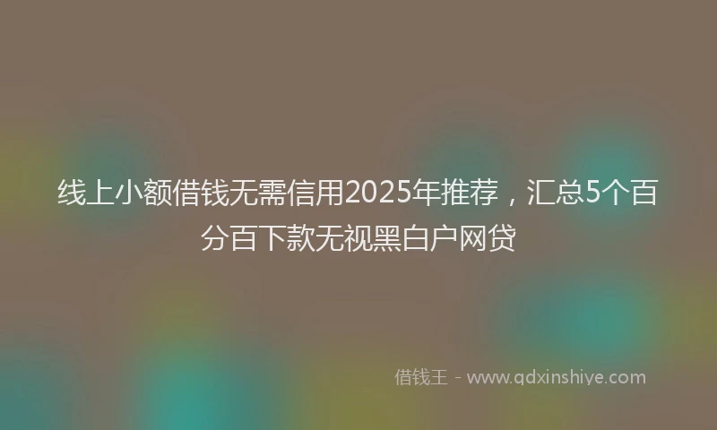 线上小额借钱无需信用2025年推荐，汇总5个百分百下款无视黑白户网贷