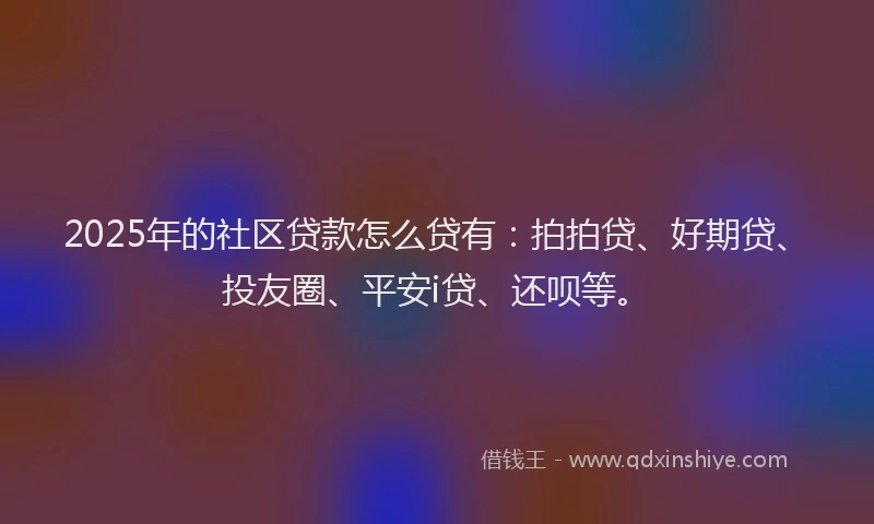 2025年的社区贷款怎么贷有：拍拍贷、好期贷、投友圈、平安i贷、还呗等。