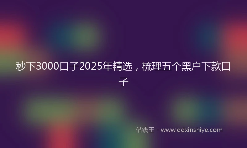 秒下3000口子2025年精选，梳理五个黑户下款口子