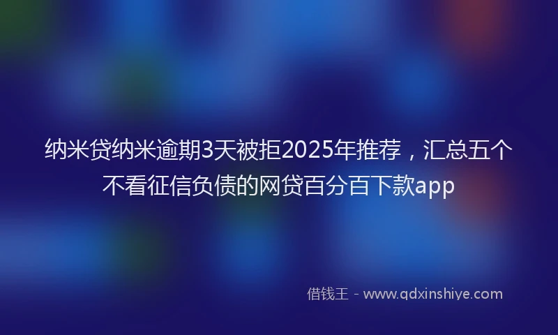 纳米贷纳米逾期3天被拒2025年推荐，汇总五个不看征信负债的网贷百分百下款app