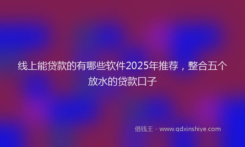 线上能贷款的有哪些软件2025年推荐，整合五个放水的贷款口子