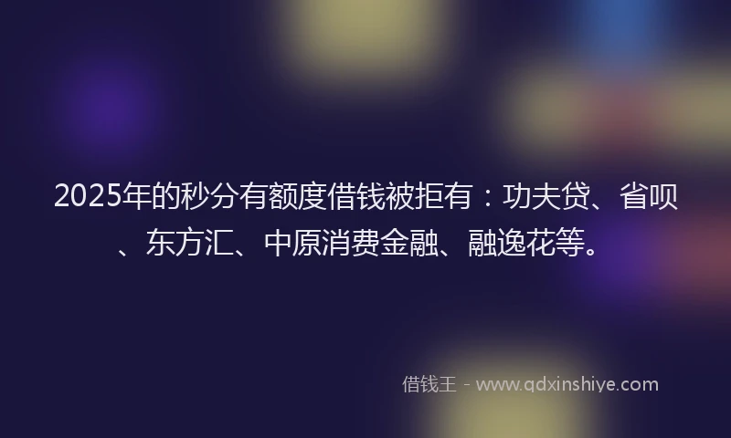 2025年的秒分有额度借钱被拒有：功夫贷、省呗、东方汇、中原消费金融、融逸花等。