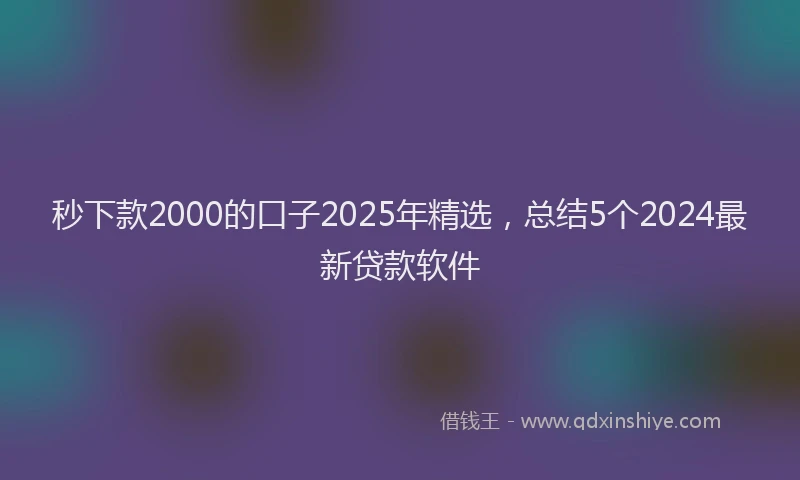 秒下款2000的口子2025年精选，总结5个2024最新贷款软件