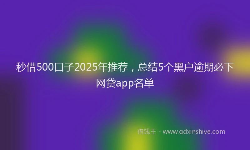 秒借500口子2025年推荐，总结5个黑户逾期必下网贷app名单