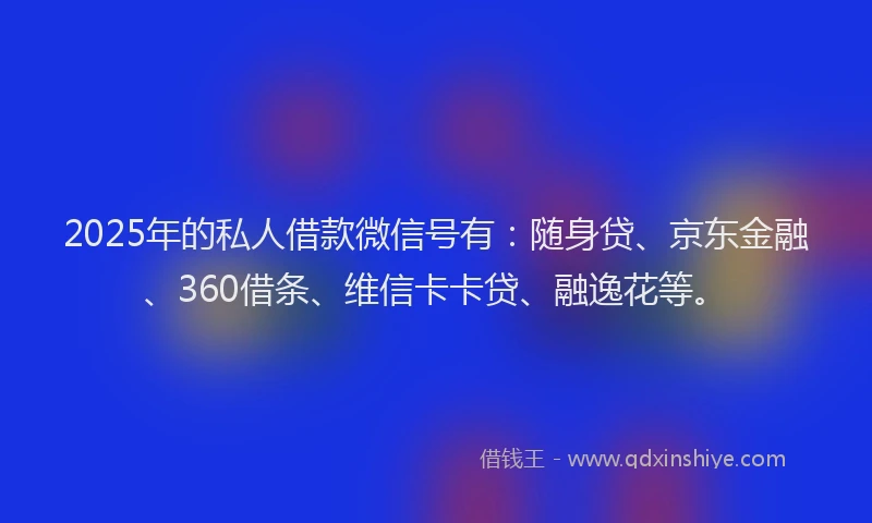 2025年的私人借款微信号有：随身贷、京东金融、360借条、维信卡卡贷、融逸花等。