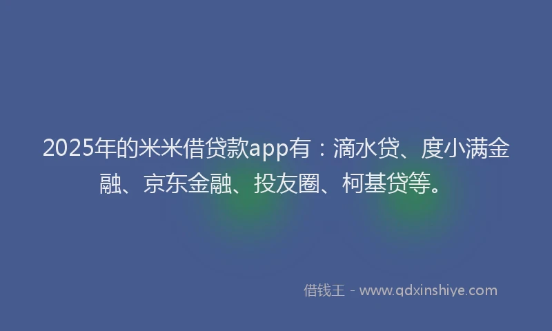 2025年的米米借贷款app有：滴水贷、度小满金融、京东金融、投友圈、柯基贷等。