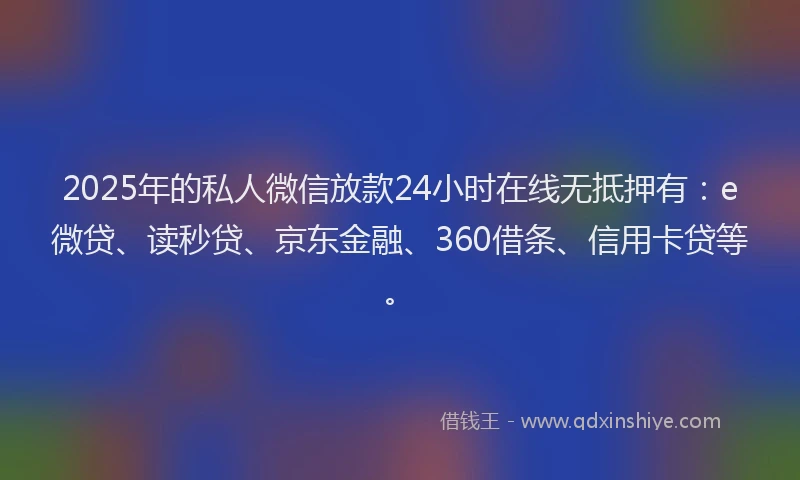 2025年的私人微信放款24小时在线无抵押有：e微贷、读秒贷、京东金融、360借条、信用卡贷等。