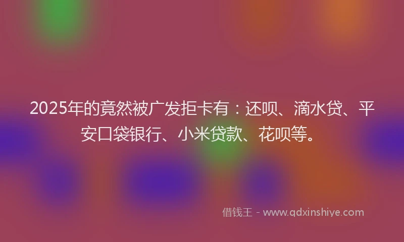 2025年的竟然被广发拒卡有：还呗、滴水贷、平安口袋银行、小米贷款、花呗等。