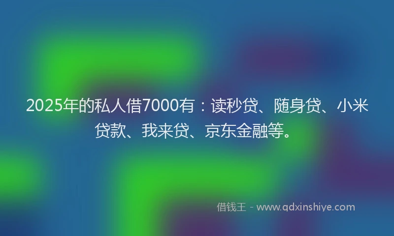 2025年的私人借7000有：读秒贷、随身贷、小米贷款、我来贷、京东金融等。