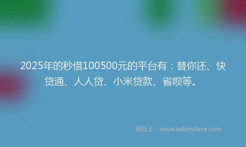 2025年的秒借100500元的平台有：替你还、快贷通、人人贷、小米贷款、省呗等。