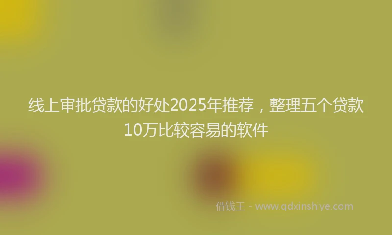 线上审批贷款的好处2025年推荐，整理五个贷款10万比较容易的软件