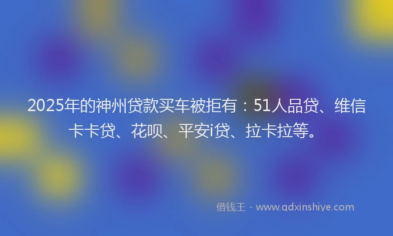 2025年的神州贷款买车被拒有：51人品贷、维信卡卡贷、花呗、平安i贷、拉卡拉等。