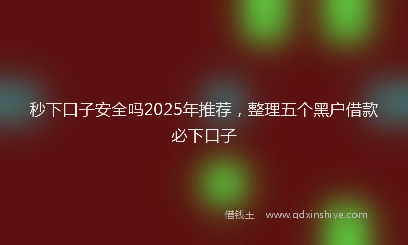秒下口子安全吗2025年推荐，整理五个黑户借款必下口子