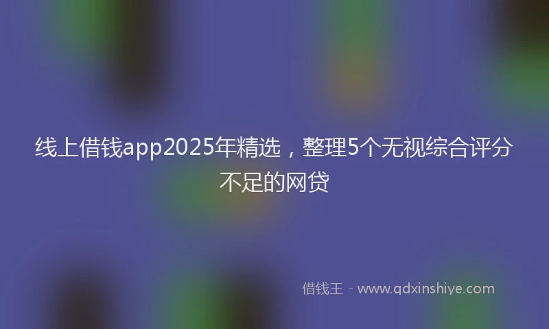 线上借钱app2025年精选，整理5个无视综合评分不足的网贷