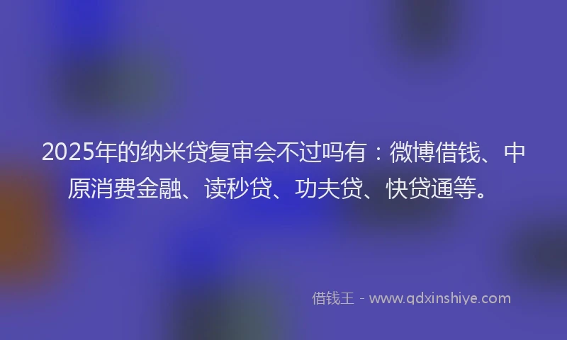 2025年的纳米贷复审会不过吗有：微博借钱、中原消费金融、读秒贷、功夫贷、快贷通等。