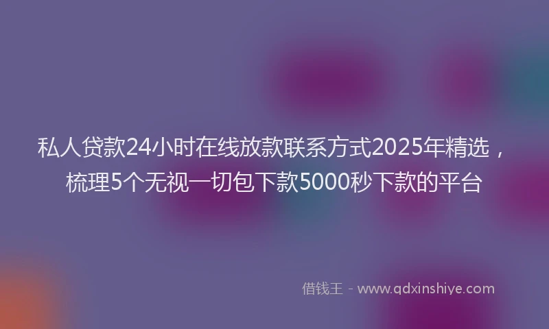 私人贷款24小时在线放款联系方式2025年精选，梳理5个无视一切包下款5000秒下款的平台