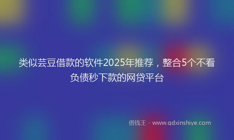 类似芸豆借款的软件2025年推荐，整合5个不看负债秒下款的网贷平台
