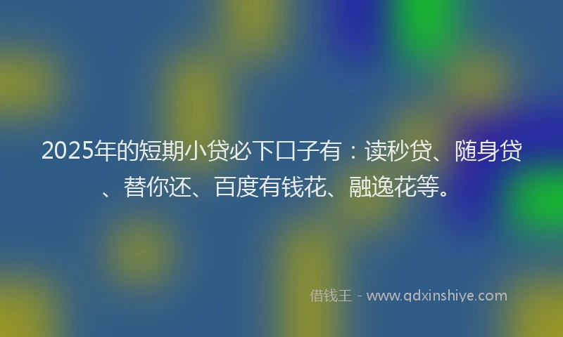 2025年的短期小贷必下口子有：读秒贷、随身贷、替你还、百度有钱花、融逸花等。