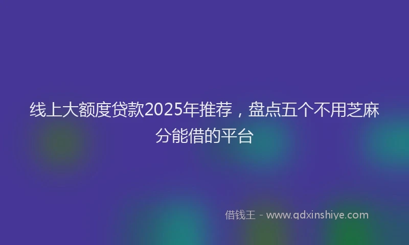 线上大额度贷款2025年推荐，盘点五个不用芝麻分能借的平台