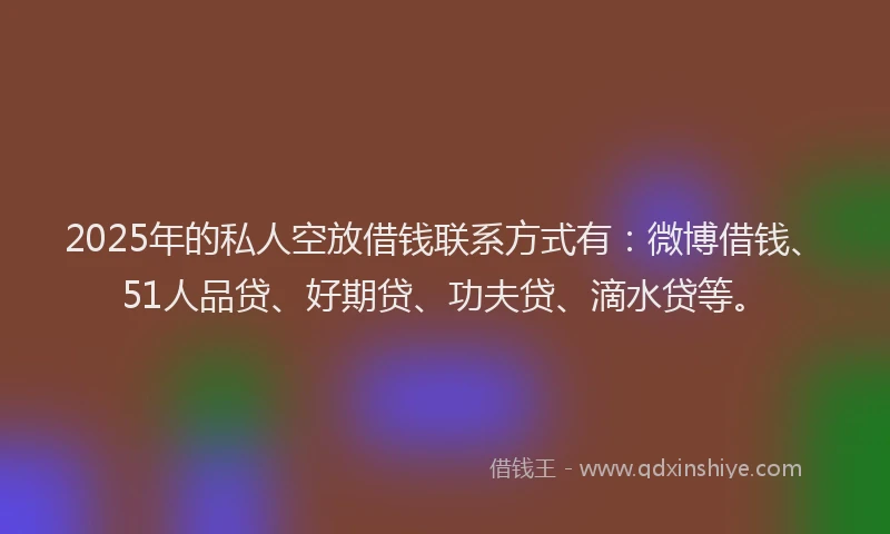 2025年的私人空放借钱联系方式有：微博借钱、51人品贷、好期贷、功夫贷、滴水贷等。