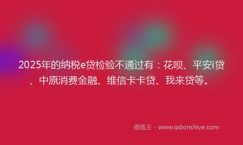 2025年的纳税e贷检验不通过有：花呗、平安i贷、中原消费金融、维信卡卡贷、我来贷等。