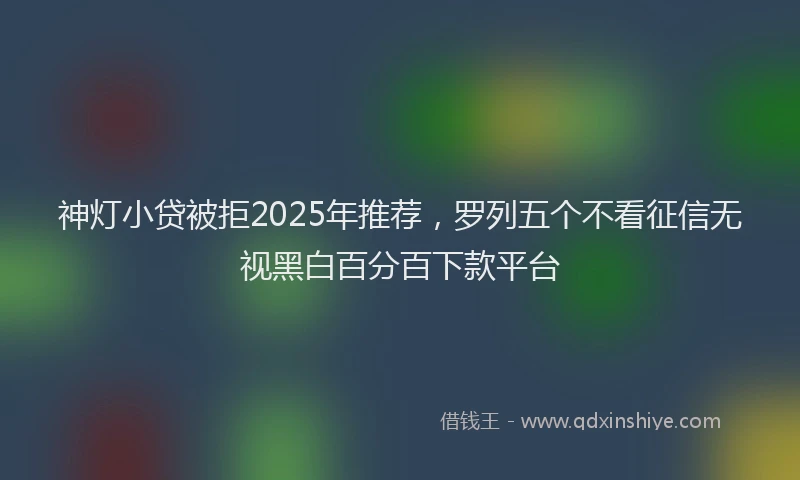 神灯小贷被拒2025年推荐，罗列五个不看征信无视黑白百分百下款平台