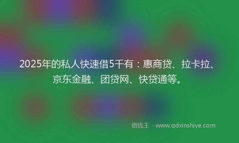 2025年的私人快速借5千有：惠商贷、拉卡拉、京东金融、团贷网、快贷通等。