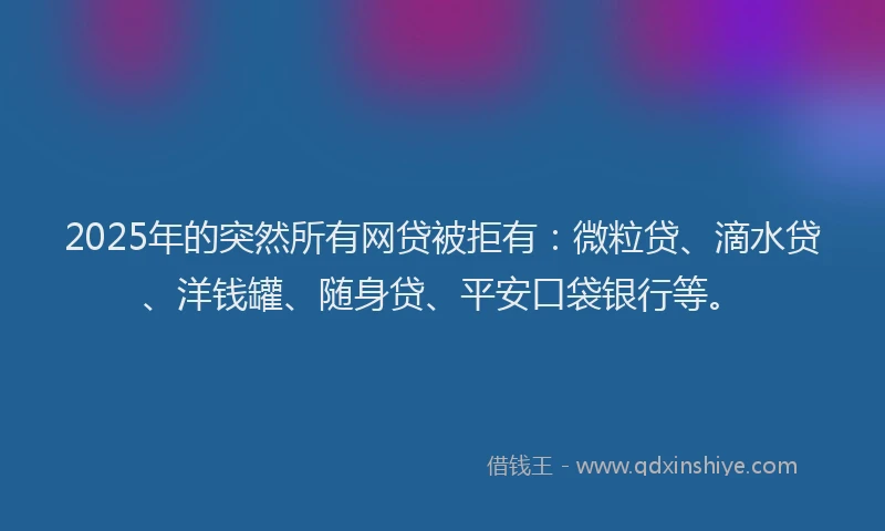 2025年的突然所有网贷被拒有：微粒贷、滴水贷、洋钱罐、随身贷、平安口袋银行等。