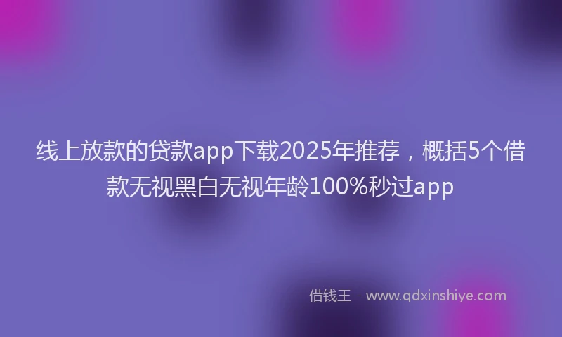 线上放款的贷款app下载2025年推荐，概括5个借款无视黑白无视年龄100%秒过app