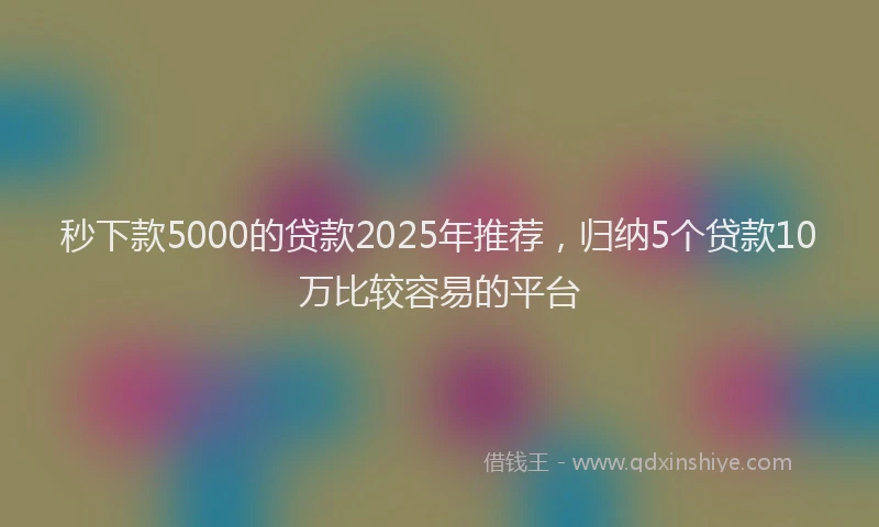 秒下款5000的贷款2025年推荐，归纳5个贷款10万比较容易的平台