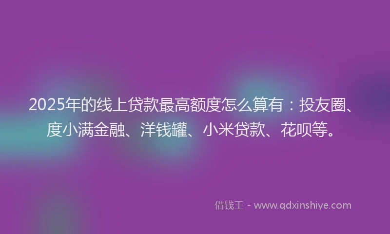 2025年的线上贷款最高额度怎么算有：投友圈、度小满金融、洋钱罐、小米贷款、花呗等。
