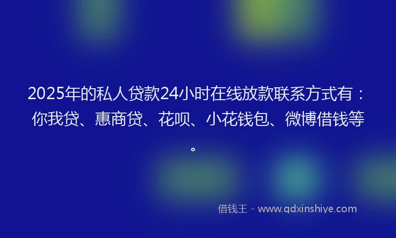 2025年的私人贷款24小时在线放款联系方式有：你我贷、惠商贷、花呗、小花钱包、微博借钱等。