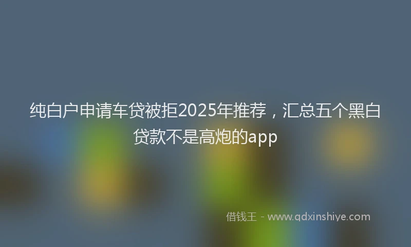 纯白户申请车贷被拒2025年推荐，汇总五个黑白贷款不是高炮的app
