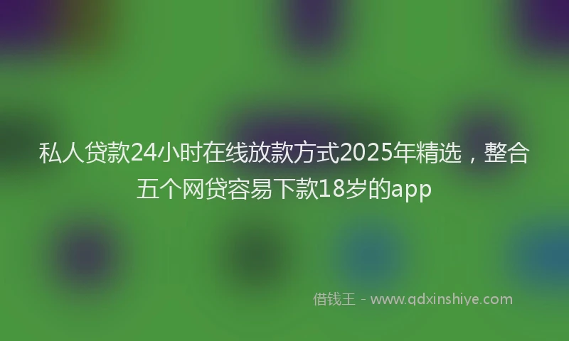 私人贷款24小时在线放款方式2025年精选，整合五个网贷容易下款18岁的app