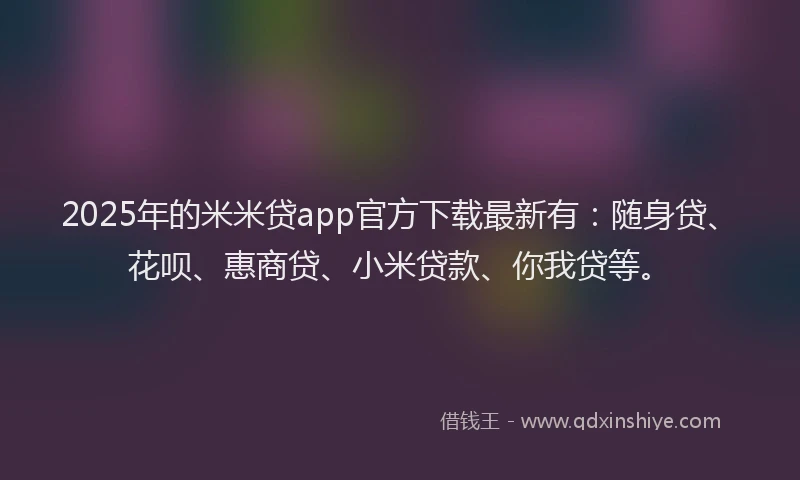 2025年的米米贷app官方下载最新有：随身贷、花呗、惠商贷、小米贷款、你我贷等。