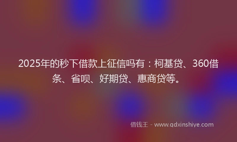 2025年的秒下借款上征信吗有：柯基贷、360借条、省呗、好期贷、惠商贷等。