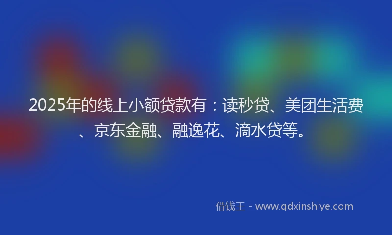 2025年的线上小额贷款有：读秒贷、美团生活费、京东金融、融逸花、滴水贷等。
