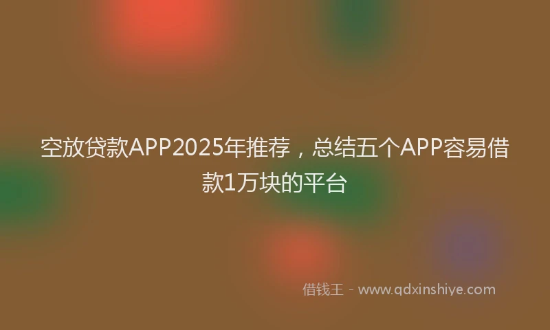 空放贷款APP2025年推荐，总结五个APP容易借款1万块的平台